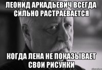 леонид аркадьевич всегда сильно растраевается когда лена не показывает свои рисунки