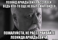 леонид аркадьевич расстроен, ведь кто-то еще не выложил видео пожалуйста, не расстраивайте леонида аркадьевича