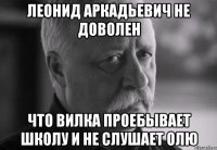 леонид аркадьевич не доволен что вилка проебывает школу и не слушает олю