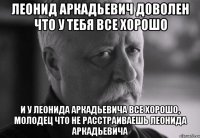 леонид аркадьевич доволен что у тебя все хорошо и у леонида аркадьевича все хорошо, молодец что не расстраиваешь леонида аркадьевича