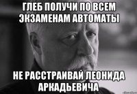 глеб получи по всем экзаменам автоматы не расстраивай леонида аркадьевича