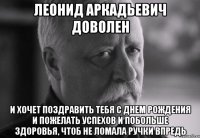 леонид аркадьевич доволен и хочет поздравить тебя с днем рождения и пожелать успехов и побольше здоровья, чтоб не ломала ручки впредь