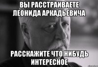 вы расстраиваете леонида аркадьевича расскажите что нибудь интересное