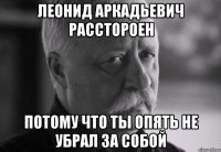 леонид аркадьевич расстороен потому что ты опять не убрал за собой