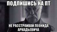 подпишись на пт не расстраивай леонида аркадьевича