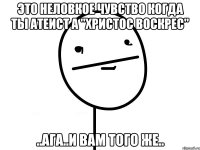 это неловкое чувство когда ты атеист а "христос воскрес" ..ага..и вам того же..