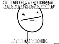 это неловкое чувство когда ты атеис а тебе "христос воскрес" ..ага.и вам того же..