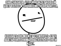 она сказала, что ей не идет новый цвет волос и он никому не нравится, когда ты не может отлипнуть от ее аватарки,понимая насколько он ей идет.