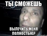 ты сможешь вылечить меня полностью?