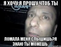 я хочу,я прошу чтоб ты ломала меня.слышишь?я знаю ты можешь.