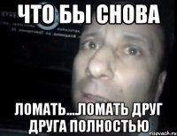 что бы снова ломать....ломать друг друга полностью