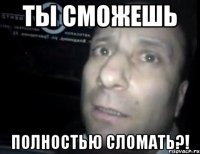 ты сможешь полностью сломать?!