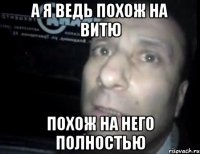 а я ведь похож на витю похож на него полностью