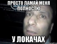 просто ламай меня полностю у локачах