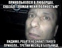 прикольнулся в люберцах, сказал: "ломай меня полностью" видимо, ребята не знают такого прикола... третий месяц в больнице