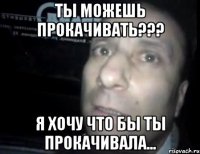 ты можешь прокачивать??? я хочу что бы ты прокачивала...