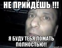 не прийдёшь !!! я буду тебя ломать полностью!!