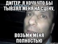 диггер, я хочу что бы тывзял меня на сцену, возьми меня полностью