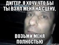 диггер, я хочу что бы ты взял меня на сцену, возьми меня полностью