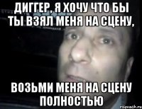 диггер, я хочу что бы ты взял меня на сцену, возьми меня на сцену полностью