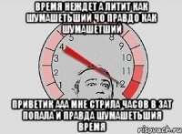 время неждет а литит как шумашетьший чо правдо как шумашетший приветик ааа мне стрила часов в зат попала и правда шумашетьшия время