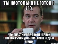 ты настолько не готов к егэ, что пластик для твоей чёрной гелевой ручки добывается в недрах земли