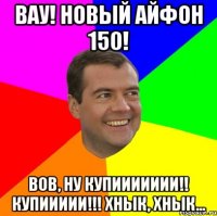 вау! новый айфон 150! вов, ну купиииииии!! купиииии!!! хнык, хнык...