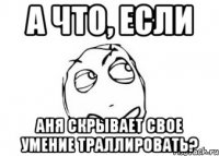 а что, если аня скрывает свое умение траллировать?