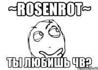 ~rosenrot~ ты любишь чв?