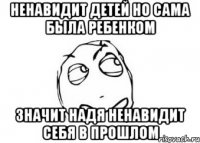 ненавидит детей но сама была ребенком значит надя ненавидит себя в прошлом