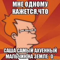 мне одному кажется,что саша самый ахуенный мальчик на земле *о*