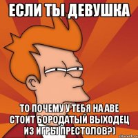 если ты девушка то почему у тебя на аве стоит бородатый выходец из игры престолов?)