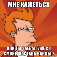 мне кажеться или ты заебал уже со смоим поставь варды?