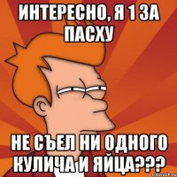 интересно, я 1 за пасху не съел ни одного кулича и яйца???