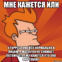 мне кажется или у торреса уже всё нормально в лицом, а маску он не снимает потому что ему кажется что она фартовая?