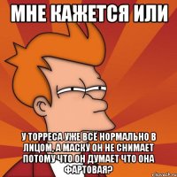 мне кажется или у торреса уже всё нормально в лицом, а маску он не снимает потому что он думает что она фартовая?