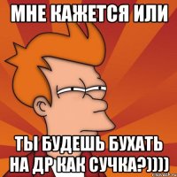 мне кажется или ты будешь бухать на др как сучка?))))