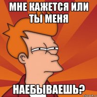 мне кажется или ты меня наебываешь?