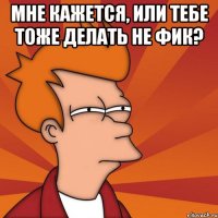 мне кажется, или тебе тоже делать не фик? 