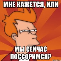 мне кажется, или мы сейчас поссоримся?