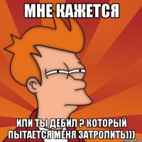 мне кажется или ты дебил ? который пытается меня затролить)))