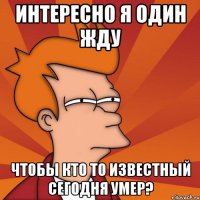 интересно я один жду чтобы кто то известный сегодня умер?