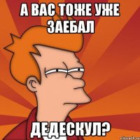 а вас тоже уже заебал дедескул?