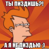 ты пиздишь?! а я не пиздью ;)