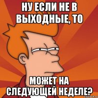 ну если не в выходные, то может на следующей неделе?