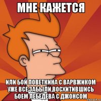 мне кажется или бой поветкина с варвжиком уже все забыли,восхитившись боем лебедева с джонсом