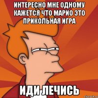 интересно мне одному кажется что марио это прикольная игра иди лечись