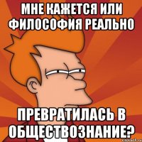 мне кажется или философия реально превратилась в обществознание?