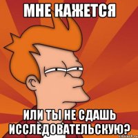 мне кажется или ты не сдашь исследовательскую?