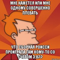 мне кажется или мне одному совершенно плевать что сборная роисси проиграла там кому-то со счётом 3:8??